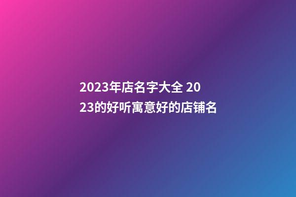 2023年店名字大全 2023的好听寓意好的店铺名-第1张-店铺起名-玄机派
